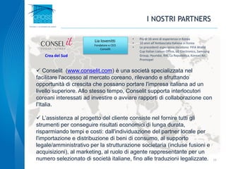 I NOSTRI PARTNERS
 Conselit (www.conselit.com) è una società specializzata nel
facilitare l'accesso al mercato coreano, rilevando e sfruttando
opportunità di crescita che possano portare l'impresa italiana ad un
livello superiore. Allo stesso tempo, Conselit supporta interlocutori
coreani interessati ad investire o avviare rapporti di collaborazione con
l'Italia.
 L’assistenza al progetto del cliente consiste nel fornire tutti gli
strumenti per conseguire risultati economici di lunga durata,
risparmiando tempi e costi: dall'individuazione del partner locale per
l'importazione e distribuzione di beni di consumo, al supporto
legale/amministrativo per la strutturazione societaria (incluse fusioni e
acquisizioni), al marketing, al ruolo di agente rappresentante per un
numero selezionato di società italiane, fino alle traduzioni legalizzate. 23
• Più di 16 anni di esperienza in Korea
• 10 anni all’Ambasciata Italiana in Korea
• Le precedenti esperienze incudono FIFA World
Cup Italian Liaison Office, LG Electronics, Samsung
Group, Hyundai, RAI, La Repubblica, Korean Air,
Promopel
Lia Iovenitti
Fondatore e CEO
Conselit
Crea del Sud
 