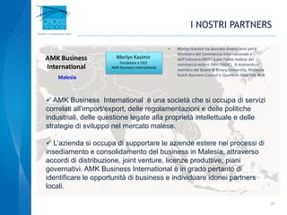 I NOSTRI PARTNERS
 AMK Business International è una società che si occupa di servizi
correlati all’import/export, delle regolamentazioni e delle politiche
industriali, delle questione legate alla proprietà intellettuale e delle
strategie di sviluppo nel mercato malese.
 L’azienda si occupa di supportare le aziende estere nei processi di
insediamento e consolidamento del business in Malesia, attraverso
accordi di distribuzione, joint venture, licenze produttive, piani
governativi. AMK Business International è in grado pertanto di
identificare le opportunità di business e individuare idonei partners
locali.
24
• Merlyn Kasimir ha lavorato diversi anni per il
Ministero del Commercio Internazionale e
dell’Industria (MITI) e per l’ente malese del
commercio estero (MATRADE). A momento è
membro del Board di Binary University, Malaysia
Dutch Business Council e Quantum Atlas Sdn Bhd.
Merlyn Kasimir
Fondatore e CEO
AMK Business International
AMK Business
International
Malesia
 