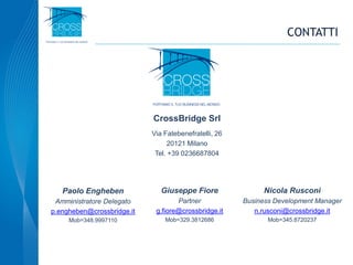 CONTATTI
CrossBridge Srl
Via Fatebenefratelli, 26
20121 Milano
Tel. +39 0236687804
Paolo Engheben
Amministratore Delegato
p.engheben@crossbridge.it
Mob=348.9997110
Giuseppe Fiore
Partner
g.fiore@crossbridge.it
Mob=329.3812686
Nicola Rusconi
Business Development Manager
n.rusconi@crossbridge.it
Mob=345.8720237
 