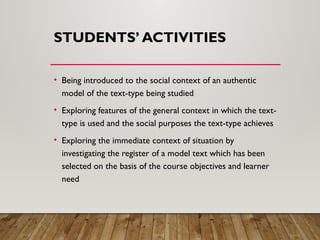 STUDENTS’ ACTIVITIES
• Being introduced to the social context of an authentic
model of the text-type being studied
• Exploring features of the general context in which the text-
type is used and the social purposes the text-type achieves
• Exploring the immediate context of situation by
investigating the register of a model text which has been
selected on the basis of the course objectives and learner
need
 