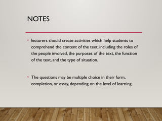 NOTES
• lecturers should create activities which help students to
comprehend the content of the text, including the roles of
the people involved, the purposes of the text, the function
of the text, and the type of situation.
• The questions may be multiple choice in their form,
completion, or essay, depending on the level of learning.
 