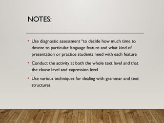 NOTES:
• Use diagnostic assessment “to decide how much time to
devote to particular language feature and what kind of
presentation or practice students need with each feature
• Conduct the activity at both the whole text level and that
the clause level and expression level
• Use various techniques for dealing with grammar and text
structures
 
