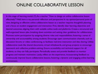 ONLINE COLLABORATIVE LESSON
• In this stage of learning modul (7),As a teacher "How to design an online collaborative lesson
effectively"? Well, here is my personal reflection and perspective: In my opinion/personal point of
view, designing an effective online collaborative lesson as a teacher requires thoughtful planning
and a focus on student engagement and interaction. First, identify clear learning objectives and
desired outcomes, aligning them with suitable online tools and platforms. Create a structured and
well-organized lesson plan, breaking down activities and setting clear guidelines for collaboration.
Promote active participation by assigning diverse roles and responsibilities, fostering a sense of
ownership and accountability among students. Encourage open communication channels, such as
discussion forums or video conferencing, to facilitate real-time interaction and idea sharing. Utilize
collaborative tools like shared documents, virtual whiteboards, and group projects to encourage
teamwork and collective problem-solving. Ensure accessibility and technical support for all
students, so they can fully participate. Periodically assess and provide feedback to monitor
progress and maintain motivation. Lastly, reflect on the experience, incorporating feedback to
continuously improve future collaborative lessons, fostering a dynamic and engaging online learning
environment.
 