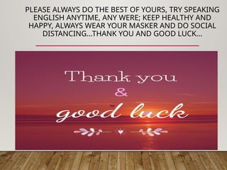 PLEASE ALWAYS DO THE BEST OF YOURS, TRY SPEAKING
ENGLISH ANYTIME, ANY WERE; KEEP HEALTHY AND
HAPPY, ALWAYS WEAR YOUR MASKER AND DO SOCIAL
DISTANCING...THANK YOU AND GOOD LUCK...
THANKYOU AND GOOD LUCK
 