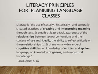 LITERACY PRINCIPLES
FOR PLANNING LANGUAGE
CLASSES
Literacy is "the use of socially-, historically-, and culturally-
situated practices of creating and interpreting meaning
through texts. It entails at least a tacit awareness of the
relationships between textual conventions and their
contexts of use and, ideally, the ability to reflect critically on
those relationships […] It draws on a wide range of
cognitive abilities, on knowledge of written and spoken
language, on knowledge of genres, and on cultural
knowledge.”
–Kern, 2000, p. 16
 