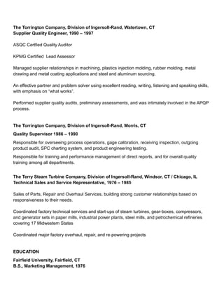 The Torrington Company, Division of Ingersoll-Rand, Watertown, CT
Supplier Quality Engineer, 1990 – 1997
ASQC Certfied Quality Auditor
KPMG Certified Lead Assessor
Managed supplier relationships in machining, plastics injection molding, rubber molding, metal
drawing and metal coating applications and steel and aluminum sourcing.
An effective partner and problem solver using excellent reading, writing, listening and speaking skills,
with emphasis on “what works”.
Performed supplier quality audits, preliminary assessments, and was intimately involved in the APQP
process.
The Torrington Company, Division of Ingersoll-Rand, Morris, CT
Quality Supervisor 1986 – 1990
Responsible for overseeing process operations, gage calibration, receiving inspection, outgoing
product audit, SPC charting system, and product engineering testing.
Responsible for training and performance management of direct reports, and for overall quality
training among all departments.
The Terry Steam Turbine Company, Division of Ingersoll-Rand, Windsor, CT / Chicago, IL
Technical Sales and Service Representative, 1976 – 1985
Sales of Parts, Repair and Overhaul Services, building strong customer relationships based on
responsiveness to their needs.
Coordinated factory technical services and start-ups of steam turbines, gear-boxes, compressors,
and generator sets in paper mills, industrial power plants, steel mills, and petrochemical refineries
covering 17 Midwestern States
Coordinated major factory overhaul, repair, and re-powering projects
EDUCATION
Fairfield University, Fairfield, CT
B.S., Marketing Management, 1976
 