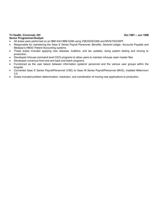 Tri Health, Cincinnati, OH Oct 1981 – Jun 1998
Senior Programmer/Analyst
• All duties were performed on an IBM 4341/IBM S390 using VSE/DOS/CMS and MVS/TSO/ISPF.
• Responsible for maintaining the Geac E Series Payroll Personnel, Benefits, General Ledger, Accounts Payable and
Medipac's HBOC Patient Accounting systems
• These duties included applying new releases, bulletins, and tax updates, doing system testing and moving to
production.
• Developed inhouse command level CICS programs to allow users to maintain inhouse vsam master files
• Developed numerous front end and back end batch programs
• Functioned as the user liaison between information systems' personnel and the various user groups within the
hospital
• Converted Geac E Series Payroll/Personnel (VSE) to Geac M Series Payroll/Personnel (MVS), installed Millennium
3.0
• Duties included problem determination, resolution, and coordination of moving new applications to production.
 
