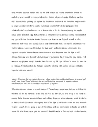 have powerful decision makers who are still split on how the second amendment should be
applied or how it should be removed altogether. Cottrol referenced Justice Ginsburg and how
she’s been actively speaking out against the amendment and how it has served its purpose and is
no longer essential in today’s society. Her stance is supported with the perspective that
individuals don’t need to have access to firearms due to the fact that this country has an elite
armed forces collection. (pg. 838, Cottrol) She referenced how a growing country was in need of
any type of defense due to the tension between new America and England as well as other
skirmishes that would arise during such an early and unstable time. The second amendment was
vital for citizens who were able to fight for their safety and in the interest of the state. It is
important to realize that the interest of the state was more important than the right to self-
defense. Ginsburg goes forward with her stance by explaining the obvious, that state militias will
not serve any purpose today’s America therefore making this right barbaric in nature because it’s
so outdated. Cottrol combats the Justice’s stance by retorting with another obvious yet highly
impactful statement as well:
“Justice Ginsburg did not explain, however, why a nation that could not afford an army and had
to rely on a broad based militia for its survival had to be reminded, in a constitutional
amendment, no less, not to disarm its only means of defense.”
What this statement stands to mean is that the 2nd amendment served as a vital part to defense for
the state and for the individual at the time this was put into law, so even today as we stand in a
country that’s fortunate enough to have such military firepower at our disposal, would it truly be
so wise to disarm our citizens and deprive them of the right to self-defense when we have domestic
violence issues? Are we going to expect the military and law enforcement to handle any and all
issues that arise in the event guns are involved? I would not be in favor of such a notion because
 