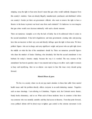 stripping away the right to bear arms doesn’t mean that gun crime would suddenly disappear from
this country’s statistics. Guns are already illegally manufactured, purchased, and distributed within
our country’s border yet there are government officials who want to remove the right to have a
firearm in the home to protect our loved ones from such criminals? It’s ludicrous to even imagine
that gun crime would even decrease minimally with such a drastic measure.
There are numerous examples as to why the lack of clarity has to be addressed when it comes to
the second amendment. It has led to legislations and state governments creating rules and passing
laws that are incorrect at their very core and directly infringe upon the right to bear arms. We have
political figures who are in charge and carry significant weight and power who are split right down
the middle on what the fate of the amendment should be. There are numerous powerful figures
who share the mindset of Justice Ginsburg who absolutely feel that the second amendment is too
barbaric for today’s America simply because the way it is worded. The very essence of the
amendment has been in question since it was enacted and as long as we allow such a right to remain
so hazy and mystifying, then we as citizens can expect to face this issue every decade going
forward.
Mental Illness & guns
We live in a society where we do not pay much attention to those that suffer from mental
health issues until the problem directly affects everyone in an earth shattering manner. Tragedies
such as mass shootings. I am referring to Columbine, Virginia tech, the Colorado movie theater,
Sandy hooks elementary, and so on. What each of those incidents have in common is that there
was someone who was mentally unstable and they had access to firearms. From that point forward,
every political debate will be about ways to tighten gun control or the extreme movement to do
 