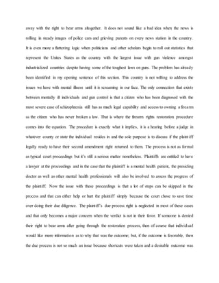 away with the right to bear arms altogether. It does not sound like a bad idea when the news is
rolling in steady images of police cars and grieving parents on every news station in the country.
It is even more a flattering logic when politicians and other scholars begin to roll out statistics that
represent the Unites States as the country with the largest issue with gun violence amongst
industrialized countries despite having some of the toughest laws on guns. The problem has already
been identified in my opening sentence of this section. This country is not willing to address the
issues we have with mental illness until it is screaming in our face. The only connection that exists
between mentally ill individuals and gun control is that a citizen who has been diagnosed with the
most severe case of schizophrenia still has as much legal capability and access to owning a firearm
as the citizen who has never broken a law. That is where the firearm rights restoration procedure
comes into the equation. The procedure is exactly what it implies, it is a hearing before a judge in
whatever county or state the individual resides in and the sole purpose is to discuss if the plaintiff
legally ready to have their second amendment right returned to them. The process is not as formal
as typical court proceedings but it’s still a serious matter nonetheless. Plaintiffs are entitled to have
a lawyer at the proceedings and in the case that the plaintiff is a mental health patient, the presiding
doctor as well as other mental health professionals will also be involved to assess the progress of
the plaintiff. Now the issue with these proceedings is that a lot of steps can be skipped in the
process and that can either help or hurt the plaintiff simply because the court chose to save time
over doing their due diligence. The plaintiff’s due process right is neglected in most of these cases
and that only becomes a major concern when the verdict is not in their favor. If someone is denied
their right to bear arms after going through the restoration process, then of course that individual
would like more information as to why that was the outcome; but, if the outcome is favorable, then
the due process is not so much an issue because shortcuts were taken and a desirable outcome was
 