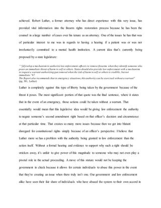 achieved. Robert Luther, a former attorney who has direct experience with this very issue, has
provided vital information into the firearm rights restoration process because he has been the
counsel in a large number of cases over his tenure as an attorney. One of the issues he has that was
of particular interest to me was in regards to having a hearing if a patient was or was not
involuntarily committed to a mental health institution. A current idea that’s currently being
proposed by a state legislature:
““[d]evelop a mechanism to authorize law enforcement officers to remove firearms when they identify someone who
poses an immediate threat of harm to self or others. States should also provide law enforcement with a mechanism
to request a warrant authorizing gun removal when the risk of harm to self or others is credible, but not
immediate.”67
The Report also recommends that in emergency situations,this authority can be exercised without a warrant”
(pg. 381, Luther)
Luther is completely against this type of liberty being taken by the government because of the
threat it poses. The most significant portion of that quote was the final sentence, where it states
that in the event of an emergency, those actions could be taken without a warrant. That
essentially would mean that this legislative idea would be giving law enforcement the authority
to negate someone’s second amendment right based on that officer’s decision and circumstance
at that particular time. That creates so many more issues because then we get into blatant
disregard for constitutional rights simply because of an officer’s perspective. I believe that
Luther more so has a problem with the authority being granted to law enforcement than the
action itself. Without a formal hearing and evidence to support why such a right should be
stricken away, it’s unfair to give power of this magnitude to someone who may not even play a
pivotal role in the actual proceeding. A move of this stature would not be keeping the
government in check because it allows for certain individuals to abuse this power in the event
that they’re creating an issue when there truly isn’t one. Our government and law enforcement
alike have seen their fair share of individuals who have abused the system to their own accord in
 