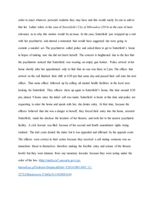 order to enact whatever personal vendetta they may have and this would surely be one to add to
that list. Luther refers to the case of Sutterfield v City of Milwaukee (2014) as the case of most
relevance as to why this motion would be an issue. In the case, Sutterfield just wrapped up a visit
with her psychiatrist and uttered a statement that would have suggested she were going to
commit a suicidal act. The psychiatrist called police and asked them to get to Sutterfield’s home
in hopes of making sure she did not harm herself. The concern is heightened due to the fact that
the psychiatrist noticed that Sutterfield was wearing an empty gun holster. Police arrived at her
home shortly after her appointment only to find that no one was there at 2 pm. The offices that
arrived on the call finished their shift at 4:30 pm that same day and passed their call onto the next
officer. That same officer followed up by calling all mental health facilities in the local area
looking for Sutterfield. They officers show up again to Sutterfield’s home, this time around 8:30
pm, almost 9 hours since the initial call was made. Sutterfield is home at this time and police are
requesting to enter the home and speak with her, she denies entry. At that time, because the
officers believed that she was a danger to herself, they forced their entry into the home, arrested
Sutterfield, made her disclose the location of her firearm, and took her to the nearest psychiatric
facility. A civil lawsuit was filed because of her second and fourth amendment rights being
violated. The trial court denied the claim but it was appealed and affirmed by the appeals court.
The officers were correct in their action because they received a call stating someone was an
immediate threat to themselves therefore making the forcible entry and seizure of the firearm
lawful but they were immune from any monetary lawsuits because they were acting under the
color of the law. (http://media.ca7.uscourts.gov/cgi-
bin/rssExec.pl?Submit=Display&Path=Y2014/D05-09/C:12-
2272:J:Manion:con:T:fnOp:N:1342808:S:0)
 