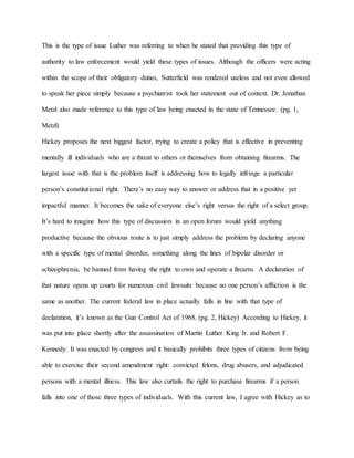 This is the type of issue Luther was referring to when he stated that providing this type of
authority to law enforcement would yield these types of issues. Although the officers were acting
within the scope of their obligatory duties, Sutterfield was rendered useless and not even allowed
to speak her piece simply because a psychiatrist took her statement out of context. Dr. Jonathan
Metzl also made reference to this type of law being enacted in the state of Tennessee. (pg. 1,
Metzl)
Hickey proposes the next biggest factor, trying to create a policy that is effective in preventing
mentally ill individuals who are a threat to others or themselves from obtaining firearms. The
largest issue with that is the problem itself is addressing how to legally infringe a particular
person’s constitutional right. There’s no easy way to answer or address that in a positive yet
impactful manner. It becomes the sake of everyone else’s right versus the right of a select group.
It’s hard to imagine how this type of discussion in an open forum would yield anything
productive because the obvious route is to just simply address the problem by declaring anyone
with a specific type of mental disorder, something along the lines of bipolar disorder or
schizophrenia, be banned from having the right to own and operate a firearm. A declaration of
that nature opens up courts for numerous civil lawsuits because no one person’s affliction is the
same as another. The current federal law in place actually falls in line with that type of
declaration, it’s known as the Gun Control Act of 1968. (pg. 2, Hickey) According to Hickey, it
was put into place shortly after the assassination of Martin Luther King Jr. and Robert F.
Kennedy. It was enacted by congress and it basically prohibits three types of citizens from being
able to exercise their second amendment right: convicted felons, drug abusers, and adjudicated
persons with a mental illness. This law also curtails the right to purchase firearms if a person
falls into one of those three types of individuals. With this current law, I agree with Hickey as to
 