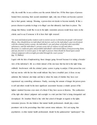 why she would like to see a reform over the current federal law. Of the three types of persons
banned from exercising their second amendment right, only one of them can become a person
due to their genetic makeup. Meaning, a person does not decide to become mentally ill like a
person chooses to partake in drugs or in illegal acts that ultimately land them in prison. The
change that Hickey would like to see in the rights restoration process would focus more on the
criteria used to see if someone is fit to have their right restored:
“As state and federal policy makers seek to restrict access to firearms for people with mental
illness, they should focus on individual risk factors, such as the individual’s past involvement
with the criminal justice system, the individual’s use and abuse of alcohol and controlled
substances, and the individual’s current acute risk of violence to self and others.
Decisions to confiscate guns and prohibit individuals with mental illness from possessing them,
and any decision to restore guns or the right to possess them should be based upon sound
clinical judgment with oversight provided through the court system.”
(pg. 12, Hickey)
I agree with the idea of implementing those changes going forward because it is taking a broader
view of the individual’s life as a whole instead of the one issue that has led to the right being
withheld. Involvement with the criminal justice system is going to analyze if that person has ever
had any run-ins with the law that would indicate they have a troubled past. A focus on any
addiction like behavior also helps and that is where the study of whether they have ever
experienced any controlling substances. Finally, assessing the amount of danger the person poses
to self and others would be the most significant assessment because a volatile person of the
highest standard becomes even more of a threat if they have access to firearms. The confiscation
of the right after clinical judgment and oversight is a vital part that I feel is being disregarded and
downplayed. Dr. Jonathan Metzl is line with that school of thought in regards to the rights
restoration process. He also believes that mental health professionals should play a more
prominent role in the proceedings than their current status indicates. He’s not saying that
psychiatrists or other mental health professionals should be the quintessential “gatekeepers” but,
 