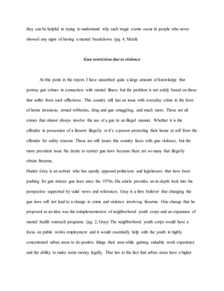 they can be helpful in trying to understand why such tragic events occur in people who never
showed any signs of having a mental breakdown. (pg. 4, Metzl)
Gun restriction due to violence
At this point in the report, I have unearthed quite a large amount of knowledge that
portray gun crimes in connection with mental illness but the problem is not solely based on those
that suffer from such afflictions. This country still has an issue with everyday crime in the form
of home invasions, armed robberies, drug and gun smuggling, and much more. Those are all
crimes that almost always involve the use of a gun in an illegal manner. Whether it is the
offender in possession of a firearm illegally or it’s a person protecting their home or self from the
offender for safety reasons. Those are still issues this country faces with gun violence, but the
more prevalent issue the desire to restrict gun laws because there are so many that illegally
obtain firearms.
Hunter Gray is an activist who has openly opposed politicians and legislatures that have been
pushing for gun stricter gun laws since the 1970s. His article provides an in-depth look into his
perspective supported by valid views and references. Gray is a firm believer that changing the
gun laws will not lead to a change in crime and violence involving firearms. One change that he
proposed as an idea was the reimplementation of neighborhood youth corps and an expansion of
mental health outreach programs. (pg. 2, Gray) The neighborhood youth corps would have a
focus on public works employment and it would essentially help with the youth in highly
concentrated urban areas to do positive things their area while gaining valuable work experience
and the ability to make some money legally. That ties to the fact that urban areas have a higher
 