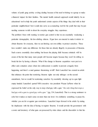 volume of youth gang activity or drug dealing because of the need to belong to a group or make
a financial impact for their families. The mental health outreach approach would initially be an
educational tool to help the youth understand certain aspects of the things they deal with in their
particular neighborhood but it could also serve as a counseling tool for the youth that may be just
needing someone to talk to about the everyday struggles they experience.
The problem I have with wanting to restrict gun control is that we are essentially weakening a
particular demographic, the law-abiding citizens. If gun laws are enacted to make it stricter to
obtain firearms for everyone, then we are limiting our own ability to protect ourselves. Those
laws wouldn’t make any difference for those that are already illegally in possession of firearms.
Such a move essentially does nothing but lessen the playing field because criminals will be
aware of the fact that many more people will become targets because they won’t be willing to
break the law by having a firearm. What if the change in firearms acquisition were put in to
effect and a situation arises where law enforcement is unable to prevent a tragedy from
happening and there’s a mad gunman threatening to kill? Brett Lunceford has created an article
that enhances the point that restricting firearms rights not only infringes on the second
amendment, but we would be weakening ourselves by essentially showing up to a gun fight
empty handed. Lunceford quoted NRA executive vice president Wayne LaPierre when he
expressed his belief on the only way to stop a bad guy with a gun: “the only thing that stops a
bad guy with a gun is a good guy with a gun.” (pg. 334, Lunceford) That is a strong sentiment to
echo but it makes so much sense on more than one level. It is definitely something to pause for,
whether you are for or against gun restrictions. Lunceford leaps forward in his article by stating
his displeasure with the idea of having to register firearms. It would provide the government with
a roster and inventory of what guns are possessed by what citizen and the discomfort in that lies
 