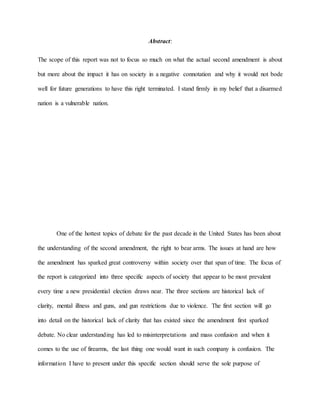 Abstract:
The scope of this report was not to focus so much on what the actual second amendment is about
but more about the impact it has on society in a negative connotation and why it would not bode
well for future generations to have this right terminated. I stand firmly in my belief that a disarmed
nation is a vulnerable nation.
One of the hottest topics of debate for the past decade in the United States has been about
the understanding of the second amendment, the right to bear arms. The issues at hand are how
the amendment has sparked great controversy within society over that span of time. The focus of
the report is categorized into three specific aspects of society that appear to be most prevalent
every time a new presidential election draws near. The three sections are historical lack of
clarity, mental illness and guns, and gun restrictions due to violence. The first section will go
into detail on the historical lack of clarity that has existed since the amendment first sparked
debate. No clear understanding has led to misinterpretations and mass confusion and when it
comes to the use of firearms, the last thing one would want in such company is confusion. The
information I have to present under this specific section should serve the sole purpose of
 