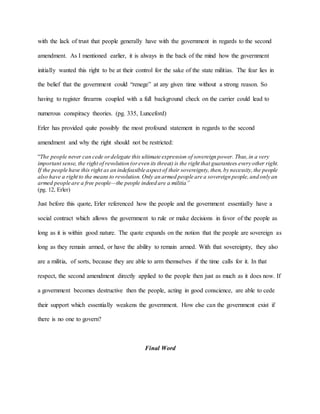 with the lack of trust that people generally have with the government in regards to the second
amendment. As I mentioned earlier, it is always in the back of the mind how the government
initially wanted this right to be at their control for the sake of the state militias. The fear lies in
the belief that the government could “renege” at any given time without a strong reason. So
having to register firearms coupled with a full background check on the carrier could lead to
numerous conspiracy theories. (pg. 335, Lunceford)
Erler has provided quite possibly the most profound statement in regards to the second
amendment and why the right should not be restricted:
“The people never can cede ordelegate this ultimate expression of sovereign power. Thus,in a very
important sense, the right of revolution (oreven its threat) is the right that guarantees every other right.
If the people have this right as an indefeasible aspect of their sovereignty, then, by necessity,the people
also have a right to the means to revolution. Only an armed people are a sovereign people,and only an
armed people are a free people—the people indeed are a militia”
(pg. 12, Erler)
Just before this quote, Erler referenced how the people and the government essentially have a
social contract which allows the government to rule or make decisions in favor of the people as
long as it is within good nature. The quote expands on the notion that the people are sovereign as
long as they remain armed, or have the ability to remain armed. With that sovereignty, they also
are a militia, of sorts, because they are able to arm themselves if the time calls for it. In that
respect, the second amendment directly applied to the people then just as much as it does now. If
a government becomes destructive then the people, acting in good conscience, are able to cede
their support which essentially weakens the government. How else can the government exist if
there is no one to govern?
Final Word
 