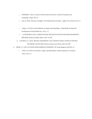 o LINDGREN, J. (2015). Forward: The Past And Future Of Guns. Journal Of Criminal Law &
Criminology, 104(4), 705-716.
o Gray, H. (2016). Our Guns, Our Rights: On TheSocial Roots of Violence. Against The Current,31(181), 6-7
o : Hickey, J. D. (2013). Gun Prohibitions for Peoplewith MentalIllness - What Should the Policy Be?
Developments In MentalHealth Law, 32(3), 1-12.
o : LUNCEFORD, B. (2015). ARMED VICTIMS:THE EGO FUNCTION OF SECOND AMENDMENT
RHETORIC. Rhetoric & Public Affairs, 18(2), 333-345.
 COTTROL, R. J. (2014). SECOND AMENDMENT: NOT CONSTITUTIONAL DYSFUNCTION BUT
NECESSARY SAFEGUARD. Boston University Law Review, 94(3), 835-848
 ERLER, E. J. (2013). GUNNING DOWN PERSONALFREEDOM. USA Today Magazine,142(2818), 10.
o : Metzl, J. M. (2015). Gun Violence, Stigma, and MentalIllness: Clinical Implications. Psychiatric
Times, 32(3), 1-6.
 