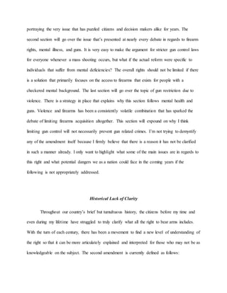 portraying the very issue that has puzzled citizens and decision makers alike for years. The
second section will go over the issue that’s presented at nearly every debate in regards to firearm
rights, mental illness, and guns. It is very easy to make the argument for stricter gun control laws
for everyone whenever a mass shooting occurs, but what if the actual reform were specific to
individuals that suffer from mental deficiencies? The overall rights should not be limited if there
is a solution that primarily focuses on the access to firearms that exists for people with a
checkered mental background. The last section will go over the topic of gun restriction due to
violence. There is a strategy in place that explains why this section follows mental health and
guns. Violence and firearms has been a consistently volatile combination that has sparked the
debate of limiting firearms acquisition altogether. This section will expound on why I think
limiting gun control will not necessarily prevent gun related crimes. I’m not trying to demystify
any of the amendment itself because I firmly believe that there is a reason it has not be clarified
in such a manner already. I only want to highlight what some of the main issues are in regards to
this right and what potential dangers we as a nation could face in the coming years if the
following is not appropriately addressed.
Historical Lack of Clarity
Throughout our country’s brief but tumultuous history, the citizens before my time and
even during my lifetime have struggled to truly clarify what all the right to bear arms includes.
With the turn of each century, there has been a movement to find a new level of understanding of
the right so that it can be more articulately explained and interpreted for those who may not be as
knowledgeable on the subject. The second amendment is currently defined as follows:
 