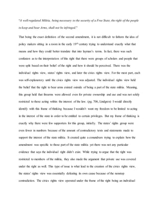 “A well-regulated Militia, being necessary to the security of a Free State, the right of the people
to keep and bear Arms, shall not be infringed.”
That being the exact definition of the second amendment, it is not difficult to fathom the idea of
policy makers sitting in a room in the early 19th century trying to understand exactly what that
means and how they could better translate that into layman’s terms. In fact, there was such
confusion as to the interpretation of this right that there were groups of scholars and people that
were split based on their belief of the right and how it should be perceived. There was the
individual rights view, states’ rights view, and later the civics rights view. For the most part, each
was self-explanatory until the civics rights view was adjusted. The individual rights view held
the belief that the right to bear arms existed outside of being a part of the state militia. Meaning,
this group held that firearms were allowed even for private ownership and use and was not solely
restricted to those acting within the interest of the law. (pg. 706, Lindgren) I would directly
identify with this frame of thinking because I wouldn’t want my freedom to be limited to acting
in the interest of the state in order to be entitled to certain privileges. But my frame of thinking is
exactly why there were few supporters for this group, initially. The states’ rights group were
even fewer in numbers because of the amount of contradictory texts and statements made to
support the interest of the state militia. It created quite a conundrum trying to explain how the
amendment was specific to those part of the state militia yet there was not any particular
evidence that says the individual right didn’t exist. While trying to argue that the right was
restricted to members of the militia, they also made the argument that private use was covered
under the right as well. This type of issue is what lead to the creation of the civics rights view,
the states’ rights view was essentially defeating its own cause because of the nonstop
contradiction. The civics rights view operated under the frame of the right being an individual
 