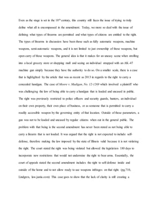 Even as the stage is set in the 18th century, this country still faces the issue of trying to truly
define what all is encompassed in the amendment. Today, we more so deal with the issue of
defining what types of firearms are permitted and what types of citizens are entitled to the right.
The types of firearms in discussion have been those such as fully automatic weapons, machine
weapons, semi-automatic weapons, and it is not limited to just ownership of those weapons, but
open carry of those weapons. The general idea is that it makes for an uneasy scene when strolling
into a local grocery store or shopping mall and seeing an individual strapped with an AK-47
machine gun simply because they have the authority to do so. On a smaller scale, there is a case
that is highlighted by the article that was as recent as 2013 in regards to the right to carry a
concealed handgun. The case of Moore v. Madigan, No. 12-1269 which involved a plaintiff who
was challenging the law of being able to carry a handgun that is loaded and uncased in public.
The right was previously restricted to police officers and security guards, hunters, an individual
on their own property, their own place of business, or as someone that is permitted to carry a
readily accessible weapon by the governing entity of that location. Outside of those parameters, a
gun was not to be loaded and uncased by regular citizens when out in the general public. The
problem with that being is the second amendment has never been stated as not being able to
carry a firearm that is not loaded. It was argued that the right is not expected to include self-
defense, therefore making the law imposed by the state of Illinois valid because it is not violating
the right. The court stated the right was being violated but allowed the legislation 180 days to
incorporate new restrictions that would not undermine the right to bear arms. Essentially, the
court of appeals stated the second amendment includes the right to self-defense inside and
outside of the home and to not allow ready to use weapons infringes on that right. (pg.710,
Lindgren, law.justia.com) This case goes to show that the lack of clarity is still creating a
 