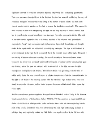 significant amount of confusion and chaos because subjectivity isn’t something quantifiable.
That case was more than significant in the fact that the state law was still prohibiting the carry of
concealed handguns because they were acting in the interest of public safety. But that same
interest was the state’s undoing as they had to revamp the legislation completely. That means the
state also had an issue with interpreting the right and the way the state of Illinois created their
law in regards to the second amendment was incorrect. Now take a second to let that fully sink
in, an entire state’s legislation had to be revised because of the way that state government
interpreted a “basic” right such as the right to bear arms. I provided the definition of the right
earlier in the report and it has no inferred or underlying messages. The right to self-defense is
never mentioned in the right but it is assumed that is the essential nature of the right. The point I
am making is because of current wording, the second amendment has created more issues
because it has never been accurately addressed to the point of stating whether or not certain guns
are allowed, where the guns are allowed, who is not entitled to the right, or what the right
encompasses in regards to self-defense. The state of Illinois was governing with the idea of
public safety being the most coveted aspect in relation to open carry, but that concept intrudes on
the right to self-defense that naturally comes with the individual right to bear arms. This case
stands to symbolize the never ending battle between the groups of individual rights versus the
civics rights.
Another case of even greater magnitude in regards to the historical lack of clarity is the Supreme
Court case of District of Columbia v. Heller, 550 U.S.570. This case was as recent as 2008 and
similar to the Moore v. Madigan case, it also had to do with a state law misinterpreting certain
parts of the second amendment to a point of violating that very right and denying a citizen a
privilege they were rightfully entitled to. Dick Heller was a police officer in the DC area who
 