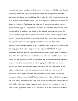 was authorized to carry a handgun per the provisions of the District of Columbia code. The code
specifically prohibits the carry of any unregistered firearm and the registration of handguns
unless a one year license was granted by the chief of police. The catch was that the handgun had
to be unloaded and disassembled or have a lock on the trigger at all times unless the firearm was
located in a business or if the handgun was being used for appropriate recreational purposes.
Heller wanted to apply for a one year license in order to have a handgun in his home that would
be registered but his application was denied. He filed a lawsuit stating the code violated his
second amendment right to have an operational firearm in his home for the sole purpose of self-
defense. The court disregarded his lawsuit on the grounds that a firearm ca not be operational
and kept in the home. The court of appeals reversed the decision and stated that it is
unconstitutional to not allow someone to keep a loaded and ready to use firearm in the home for
the sole purpose of self-defense. (https://www.oyez.org/cases/2007/07-290) A deeper
explanation behind the judgment was provided by the late justice Antonin Scalia, he referenced
the fact that the amendment uses the word “militia” and in that time would have referred to able
bodied men who were able to serve in the state militia. The problem with that is the amendment
needs to be translated to modern times in order to appropriately address the issue at hand.
Because state militias were necessary and indicative of that time, that clause cannot be used
against a citizen that is lawfully able to possess a firearm. Scalia also mentions how the
amendment must be applied to practical and commonplace terms in regards to helping the
amendment make more sense in the 21st century. At that time, a militia would have encompassed
any active military personnel and that would create such an issue today since many positions of
work and law enforcement require employees to carry firearms. As a byproduct, we avoid the
same issue that required the colonies to have state militias in the first place because all citizens
 