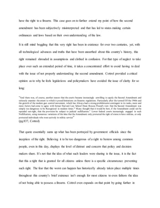 have the right to a firearm. This case goes on to further extend my point of how the second
amendment has been subjectively misinterpreted and that has led to states making certain
ordinances and laws based on their own understanding of the law.
It is still mind boggling that this very right has been in existence for over two centuries, yet, with
all technological advances and truths that have been unearthed about this country’s history, this
right remained shrouded in assumptions and clothed in confusion. For that type of neglect to take
place over such an extended period of time, it takes a concentrated effort to avoid having to deal
with the issue of not properly understanding the second amendment. Cottrol provided a critical
opinion as to why he feels legislations and policymakers have avoided the issue of clarity for so
long:
“And there was, of course, another reason that the courts became increasingly unwilling to apply the Second Amendment and
seriously examine theextent to which it posed limitations on firearms regulations. Particularly after the turmoil Of the 1960s and
the growth of the modem gun control movement, which has Always had a strong prohibitionist contingent in its ranks, more and
more Jurists had come to agree with former Harvard Law School Dean Roscoe Pound's view that the Second Amendment was
simply too dangerous to be Recognized in modem times.'" Many thought that it would be best, if the Amendment could not be
repealed out-right, that the provision be subject to judicial nullification." Lower federal courts increasingly engaged in such
Nullification, using numerous variations of the idea that theAmendment only protected the right of states to have militias, or only
protected individuals who were actively in militia service”
(pg.837, Cottrol)
That quote essentially sums up what has been portrayed by government officials since the
inception of the right. Believing it to be too dangerous of a right to bestow among common
people, even in this day, displays the level of distrust and concern that policy and decision
makers share. It’s not that the idea of what such leaders were sharing is the issue, it is the fact
that this a right that is granted for all citizens unless there is a specific circumstance preventing
such right. The fear that the worst can happen has historically already taken place multiple times
throughout this country’s brief existence isn’t enough for most citizens to even fathom the idea
of not being able to possess a firearm. Cottrol even expands on that point by going further in
 