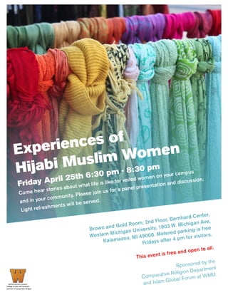 Experiences of
Hijabi Muslim Women
Friday April 25th 6:30 pm - 8:30 pm
Come hear stories about what life is like for veiled women on your campus
and in your community. Please join us for a panel presentation and discussion.
Light refreshments will be served.
Brown and Gold Room, 2nd Floor, Bernhard Center,
Western Michigan University, 1903 W. Michigan Ave,
Kalamazoo, MI 49008. Metered parking is free
Fridays after 4 pm for visitors.
This event is free and open to all.
Sponsored by the
Comparative Religion Department
and Islam Global Forum at WMU.
 