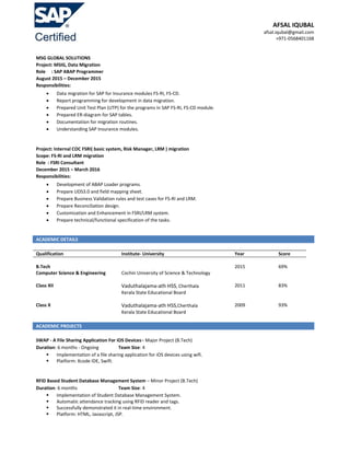 AFSAL IQUBAL
afsal.iqubal@gmail.com
+971-0568401168
MSG GLOBAL SOLUTIONS
Project: MSIG, Data Migration
Role : SAP ABAP Programmer
August 2015 – December 2015
Responsibilities:
 Data migration for SAP for Insurance modules FS-RI, FS-CD.
 Report programming for development in data migration.
 Prepared Unit Test Plan (UTP) for the programs in SAP FS-RI, FS-CD module.
 Prepared ER-diagram for SAP tables.
 Documentation for migration routines.
 Understanding SAP Insurance modules.
Project: Internal COC FSRI( basic system, Risk Manager, LRM ) migration
Scope: FS-RI and LRM migration
Role : FSRI Consultant
December 2015 – March 2016
Responsibilities:
 Development of ABAP Loader programs.
 Prepare UDS3.0 and field mapping sheet.
 Prepare Business Validation rules and test cases for FS-RI and LRM.
 Prepare Reconciliation design.
 Customization and Enhancement in FSRI/LRM system.
 Prepare technical/functional specification of the tasks.
ACADEMIC DETAILS
Qualification Institute- University Year Score
B.Tech
Computer Science & Engineering Cochin University of Science & Technology
2015 69%
Class XII Vaduthalajama-ath HSS, Cherthala
Kerala State Educational Board
2011 83%
Class X Vaduthalajama-ath HSS,Cherthala
Kerala State Educational Board
2009 93%
ACADEMIC PROJECTS
SWAP - A File Sharing Application For iOS Devices– Major Project (B.Tech)
Duration: 6 months - Ongoing Team Size: 4
 Implementation of a file sharing application for iOS devices using wifi.
 Platform: Xcode IDE, Swift.
RFID Based Student Database Management System – Minor Project (B.Tech)
Duration: 6 months Team Size: 4
 Implementation of Student Database Management System.
 Automatic attendance tracking using RFID reader and tags.
 Successfully demonstrated it in real-time environment.
 Platform: HTML, Javascript, JSP.
 