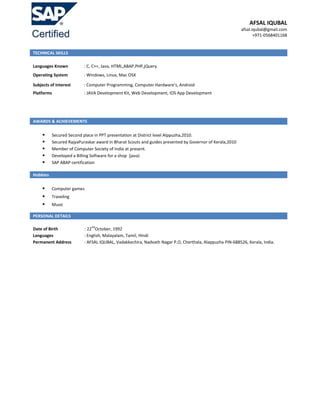 AFSAL IQUBAL
afsal.iqubal@gmail.com
+971-0568401168
TECHNICAL SKILLS
Languages Known : C, C++, Java, HTML,ABAP,PHP,jQuery.
Operating System : Windows, Linux, Mac OSX
Subjects of Interest : Computer Programming, Computer Hardware’s, Android
Platforms : JAVA Development Kit, Web Development, IOS App Development
AWARDS & ACHIEVEMENTS
 Secured Second place in PPT presentation at District level Alppuzha,2010.
 Secured RajyaPuraskar award in Bharat Scouts and guides presented by Governor of Kerala,2010
 Member of Computer Society of India at present.
 Developed a Billing Software for a shop (java)
 SAP ABAP certification
Hobbies
 Computer games
 Traveling
 Music
PERSONAL DETAILS
Date of Birth : 22
nd
October, 1992
Languages : English, Malayalam, Tamil, Hindi
Permanent Address : AFSAL IQUBAL, Vadakkechira, Nadvath Nagar P.O, Cherthala, Alappuzha PIN-688526, Kerala, India.
 