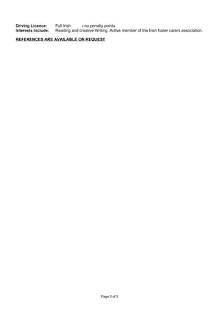 Driving Licence: Full Irish - no penalty points
Interests include: Reading and creative Writing. Active member of the Irish foster carers association.
REFERENCES ARE AVAILABLE ON REQUEST
Page 3 of 3
 