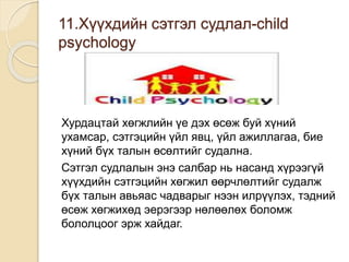 11.Хүүхдийн сэтгэл судлал-child
psychology
Хурдацтай хөгжлийн үе дэх өсөж буй хүний
ухамсар, сэтгэцийн үйл явц, үйл ажиллагаа, бие
хүний бүх талын өсөлтийг судална.
Сэтгэл судлалын энэ салбар нь насанд хүрээгүй
хүүхдийн сэтгэцийн хөгжил өөрчлөлтийг судалж
бүх талын авьяас чадварыг нээн илрүүлэх, тэдний
өсөж хөгжихөд эерэгээр нөлөөлөх боломж
бололцоог эрж хайдаг.
 