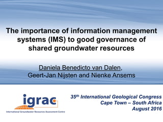 Groundwater: Making the Invisible Visible
35th International Geological Congress
Cape Town – South Africa
August 2016
The importance of information management
systems (IMS) to good governance of
shared groundwater resources
Daniela Benedicto van Dalen,
Geert-Jan Nijsten and Nienke Ansems
 