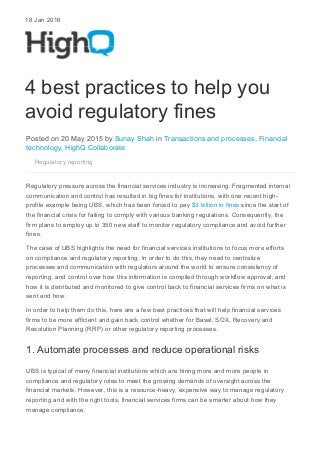 18 Jan 2016
4 best practices to help you
avoid regulatory fines
Posted on 20 May 2015 by Sunay Shah in Transactions and processes, Financial
technology, HighQ Collaborate
Regulatory reporting
Regulatory pressure across the financial services industry is increasing. Fragmented internal
communication and control has resulted in big fines for institutions, with one recent high-
profile example being UBS, which has been forced to pay $3 billion in fines since the start of
the financial crisis for failing to comply with various banking regulations. Consequently, the
firm plans to employ up to 350 new staff to monitor regulatory compliance and avoid further
fines.
The case of UBS highlights the need for financial services institutions to focus more efforts
on compliance and regulatory reporting. In order to do this, they need to centralize
processes and communication with regulators around the world to ensure consistency of
reporting, and control over how this information is compiled through workflow approval, and
how it is distributed and monitored to give control back to financial services firms on what is
sent and how.
In order to help them do this, here are a few best practices that will help financial services
firms to be more efficient and gain back control whether for Basel, SOX, Recovery and
Resolution Planning (RRP) or other regulatory reporting processes.
1. Automate processes and reduce operational risks
UBS is typical of many financial institutions which are hiring more and more people in
compliance and regulatory roles to meet the growing demands of oversight across the
financial markets. However, this is a resource-heavy, expensive way to manage regulatory
reporting and with the right tools, financial services firms can be smarter about how they
manage compliance.
 