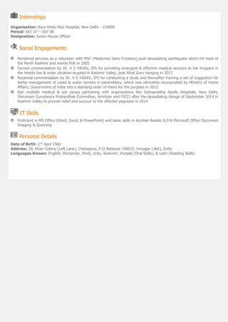 Internships
Organisation: Bara Hindu Rao Hospital, New Delhi - 110006
Period: Oct’ 07 – Oct’ 08
Designation: Junior House Officer
Social Engagements
Rendered services as a volunteer with MSF (Medicines Sans Frontiers) post devastating earthquake which hit most of
the North Kashmir and mainly PoK in 2005
Earned commendation by Sh. V S YADAV, IPS for providing emergent & effective medical services to the troopers in
the hostile law & order situation erupted in Kashmir Valley, post Afzal Guru hanging in 2013
Received commendation by Sh. V S YADAV, IPS for conducting a study and thereafter framing a set of suggestion for
better management of cooks & water carriers in paramilitary, which was ultimately incorporated by Ministry of Home
Affairs, Government of India into a standing order of theirs for the purpose in 2013
Ran multiple medical & aid camps partnering with organisations like Indraprastha Apollo Hospitals, New Delhi,
Shiromani Gurudwara Prabandhak Committee, Amritsar and FICCI after the devastating deluge of September 2014 in
Kashmir Valley to provide relief and succour to the affected populace in 2014
IT Skills
Proficient in MS Office (Word, Excel, & PowerPoint) and basic skills in Acrobat Reader 6.0 & Microsoft Office Document
Imaging & Scanning
Personal Details
Date of Birth: 2nd
April 1982
Address: 28, Khan Colony (Left Lane), Chanapora, P.O Natipora 190015, Srinagar (J&K), India
Languages Known: English, Romanian, Hindi, Urdu, Kashmiri, Punjabi (Oral Skills), & Latin (Reading Skills)
 