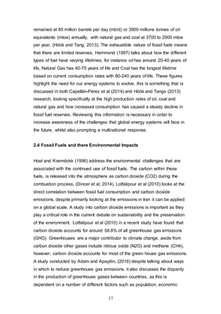 17
remained at 85 million barrels per day (mb/d) or 3900 millions tonnes of oil
equivalents (mtoe) annually, with natural gas and coal at 3700 to 2900 mtoe
per year, (Höök and Tang, 2013). The exhaustible nature of fossil fuels means
that there are limited reserves, Hammond (1997) talks about how the different
types of fuel have varying lifetimes, for instance oil has around 20-40 years of
life, Natural Gas has 40-70 years of life and Coal has the longest lifetime
based on current consumption rates with 80-240 years of life. These figures
highlight the need for our energy systems to evolve, this is something that is
discussed in both Capellán-Pérez et al (2014) and Höök and Tangs (2013)
research, looking specifically at the high production rates of oil, coal and
natural gas and how increased consumption has caused a steady decline in
fossil fuel reserves. Reviewing this information is necessary in order to
increase awareness of the challenges that global energy systems will face in
the future, whilst also prompting a multinational response.
2.4 Fossil Fuels and there Environmental Impacts
Hoel and Kverndokk (1996) address the environmental challenges that are
associated with the continued use of fossil fuels. The carbon within these
fuels, is released into the atmosphere as carbon dioxide (CO2) during the
combustion process, (Dincer et al, 2014). Lotfalipour et al (2010) looks at the
direct correlation between fossil fuel consumption and carbon dioxide
emissions, despite primarily looking at the emissions in Iran it can be applied
on a global scale. A study into carbon dioxide emissions is important as they
play a critical role in the current debate on sustainability and the preservation
of the environment. Lotfalipour et al (2010) in a recent study have found that
carbon dioxide accounts for around 58.8% of all greenhouse gas emissions
(GHG). Greenhouses are a major contributor to climate change, aside from
carbon dioxide other gases include nitrous oxide (N2O) and methane (CH4),
however, carbon dioxide accounts for most of the green house gas emissions.
A study conducted by Adam and Apaydin, (2016) despite talking about ways
in which to reduce greenhouse gas emissions, it also discusses the disparity
in the production of greenhouse gases between countries, as this is
dependent on a number of different factors such as population, economic
 