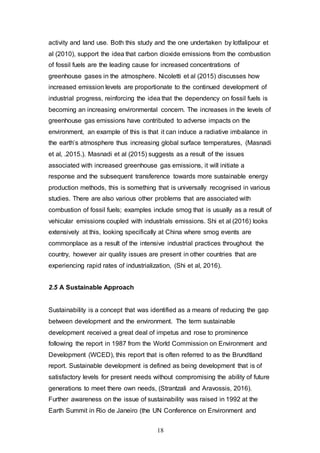 18
activity and land use. Both this study and the one undertaken by lotfalipour et
al (2010), support the idea that carbon dioxide emissions from the combustion
of fossil fuels are the leading cause for increased concentrations of
greenhouse gases in the atmosphere. Nicoletti et al (2015) discusses how
increased emission levels are proportionate to the continued development of
industrial progress, reinforcing the idea that the dependency on fossil fuels is
becoming an increasing environmental concern. The increases in the levels of
greenhouse gas emissions have contributed to adverse impacts on the
environment, an example of this is that it can induce a radiative imbalance in
the earth’s atmosphere thus increasing global surface temperatures, (Masnadi
et al, .2015.). Masnadi et al (2015) suggests as a result of the issues
associated with increased greenhouse gas emissions, it will initiate a
response and the subsequent transference towards more sustainable energy
production methods, this is something that is universally recognised in various
studies. There are also various other problems that are associated with
combustion of fossil fuels; examples include smog that is usually as a result of
vehicular emissions coupled with industrials emissions. Shi et al (2016) looks
extensively at this, looking specifically at China where smog events are
commonplace as a result of the intensive industrial practices throughout the
country, however air quality issues are present in other countries that are
experiencing rapid rates of industrialization, (Shi et al, 2016).
2.5 A Sustainable Approach
Sustainability is a concept that was identified as a means of reducing the gap
between development and the environment. The term sustainable
development received a great deal of impetus and rose to prominence
following the report in 1987 from the World Commission on Environment and
Development (WCED), this report that is often referred to as the Brundtland
report. Sustainable development is defined as being development that is of
satisfactory levels for present needs without compromising the ability of future
generations to meet there own needs, (Strantzali and Aravossis, 2016).
Further awareness on the issue of sustainability was raised in 1992 at the
Earth Summit in Rio de Janeiro (the UN Conference on Environment and
 