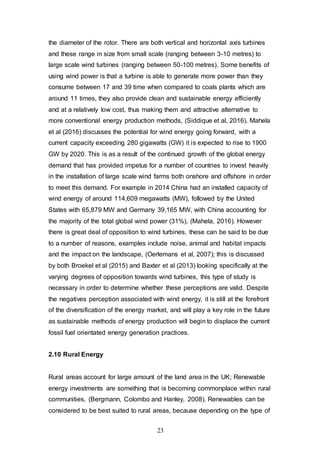 23
the diameter of the rotor. There are both vertical and horizontal axis turbines
and these range in size from small scale (ranging between 3-10 metres) to
large scale wind turbines (ranging between 50-100 metres). Some benefits of
using wind power is that a turbine is able to generate more power than they
consume between 17 and 39 time when compared to coals plants which are
around 11 times, they also provide clean and sustainable energy efficiently
and at a relatively low cost, thus making them and attractive alternative to
more conventional energy production methods, (Siddique et al, 2016). Mahela
et al (2016) discusses the potential for wind energy going forward, with a
current capacity exceeding 280 gigawatts (GW) it is expected to rise to 1900
GW by 2020. This is as a result of the continued growth of the global energy
demand that has provided impetus for a number of countries to invest heavily
in the installation of large scale wind farms both onshore and offshore in order
to meet this demand. For example in 2014 China had an installed capacity of
wind energy of around 114,609 megawatts (MW), followed by the United
States with 65,879 MW and Germany 39,165 MW, with China accounting for
the majority of the total global wind power (31%), (Mahela, 2016). However
there is great deal of opposition to wind turbines, these can be said to be due
to a number of reasons, examples include noise, animal and habitat impacts
and the impact on the landscape, (Oerlemans et al, 2007); this is discussed
by both Broekel et al (2015) and Baxter et al (2013) looking specifically at the
varying degrees of opposition towards wind turbines, this type of study is
necessary in order to determine whether these perceptions are valid. Despite
the negatives perception associated with wind energy, it is still at the forefront
of the diversification of the energy market, and will play a key role in the future
as sustainable methods of energy production will begin to displace the current
fossil fuel orientated energy generation practices.
2.10 Rural Energy
Rural areas account for large amount of the land area in the UK; Renewable
energy investments are something that is becoming commonplace within rural
communities, (Bergmann, Colombo and Hanley, 2008). Renewables can be
considered to be best suited to rural areas, because depending on the type of
 