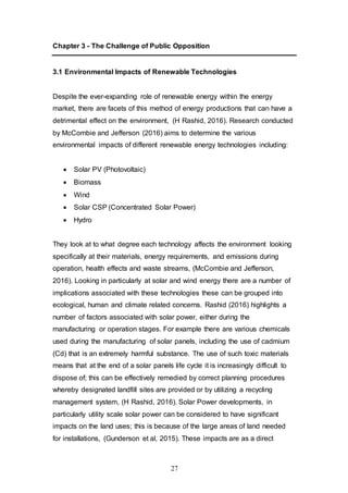 27
Chapter 3 - The Challenge of Public Opposition
3.1 Environmental Impacts of Renewable Technologies
Despite the ever-expanding role of renewable energy within the energy
market, there are facets of this method of energy productions that can have a
detrimental effect on the environment, (H Rashid, 2016). Research conducted
by McCombie and Jefferson (2016) aims to determine the various
environmental impacts of different renewable energy technologies including:
 Solar PV (Photovoltaic)
 Biomass
 Wind
 Solar CSP (Concentrated Solar Power)
 Hydro
They look at to what degree each technology affects the environment looking
specifically at their materials, energy requirements, and emissions during
operation, health effects and waste streams, (McCombie and Jefferson,
2016). Looking in particularly at solar and wind energy there are a number of
implications associated with these technologies these can be grouped into
ecological, human and climate related concerns. Rashid (2016) highlights a
number of factors associated with solar power, either during the
manufacturing or operation stages. For example there are various chemicals
used during the manufacturing of solar panels, including the use of cadmium
(Cd) that is an extremely harmful substance. The use of such toxic materials
means that at the end of a solar panels life cycle it is increasingly difficult to
dispose of; this can be effectively remedied by correct planning procedures
whereby designated landfill sites are provided or by utilizing a recycling
management system, (H Rashid, 2016). Solar Power developments, in
particularly utility scale solar power can be considered to have significant
impacts on the land uses; this is because of the large areas of land needed
for installations, (Gunderson et al, 2015). These impacts are as a direct
 