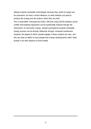 31
attitude towards renewable technologies because they would no longer just
be consumers but have a direct influence on what methods are used to
produce the energy and the scale to which they are built.
This is idea further discussed by Colvin, Witt and Lacey (2016) whereby social
conflict and localised opposition can be significantly reduced through the
introduction of community energy; people’s perceptions towards renewable
energy sources can be directly influenced through increased involvement.
However the degree to which people engage in these projects can vary, and
this can have an effect on how people view energy developments within there
locality it can also depend on local context.
 