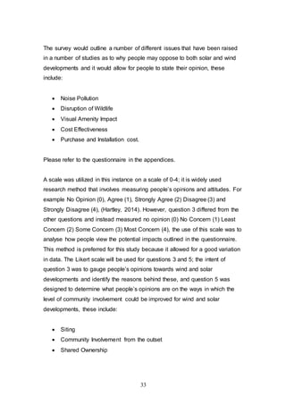 33
The survey would outline a number of different issues that have been raised
in a number of studies as to why people may oppose to both solar and wind
developments and it would allow for people to state their opinion, these
include:
 Noise Pollution
 Disruption of Wildlife
 Visual Amenity Impact
 Cost Effectiveness
 Purchase and Installation cost.
Please refer to the questionnaire in the appendices.
A scale was utilized in this instance on a scale of 0-4; it is widely used
research method that involves measuring people’s opinions and attitudes. For
example No Opinion (0), Agree (1), Strongly Agree (2) Disagree (3) and
Strongly Disagree (4), (Hartley, 2014). However, question 3 differed from the
other questions and instead measured no opinion (0) No Concern (1) Least
Concern (2) Some Concern (3) Most Concern (4), the use of this scale was to
analyse how people view the potential impacts outlined in the questionnaire.
This method is preferred for this study because it allowed for a good variation
in data. The Likert scale will be used for questions 3 and 5; the intent of
question 3 was to gauge people’s opinions towards wind and solar
developments and identify the reasons behind these, and question 5 was
designed to determine what people’s opinions are on the ways in which the
level of community involvement could be improved for wind and solar
developments, these include:
 Siting
 Community Involvement from the outset
 Shared Ownership
 