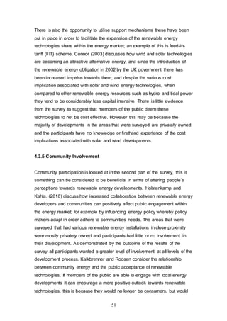 51
There is also the opportunity to utilise support mechanisms these have been
put in place in order to facilitate the expansion of the renewable energy
technologies share within the energy market; an example of this is feed-in-
tariff (FIT) scheme. Connor (2003) discusses how wind and solar technologies
are becoming an attractive alternative energy, and since the introduction of
the renewable energy obligation in 2002 by the UK government there has
been increased impetus towards them; and despite the various cost
implication associated with solar and wind energy technologies, when
compared to other renewable energy resources such as hydro and tidal power
they tend to be considerably less capital intensive. There is little evidence
from the survey to suggest that members of the public deem these
technologies to not be cost effective. However this may be because the
majority of developments in the areas that were surveyed are privately owned;
and the participants have no knowledge or firsthand experience of the cost
implications associated with solar and wind developments.
4.3.5 Community Involvement
Community participation is looked at in the second part of the survey, this is
something can be considered to be beneficial in terms of altering people’s
perceptions towards renewable energy developments. Holstenkamp and
Kahla, (2016) discuss how increased collaboration between renewable energy
developers and communities can positively affect public engagement within
the energy market; for example by influencing energy policy whereby policy
makers adapt in order adhere to communities needs. The areas that were
surveyed that had various renewable energy installations in close proximity
were mostly privately owned and participants had little or no involvement in
their development. As demonstrated by the outcome of the results of the
survey all participants wanted a greater level of involvement at all levels of the
development process. Kalkbrenner and Roosen consider the relationship
between community energy and the public acceptance of renewable
technologies. If members of the public are able to engage with local energy
developments it can encourage a more positive outlook towards renewable
technologies, this is because they would no longer be consumers, but would
 