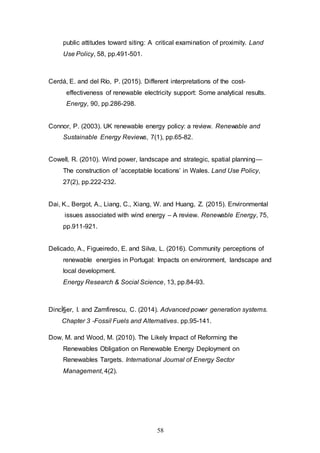 58
public attitudes toward siting: A critical examination of proximity. Land
Use Policy, 58, pp.491-501.
Cerdá, E. and del Río, P. (2015). Different interpretations of the cost-
effectiveness of renewable electricity support: Some analytical results.
Energy, 90, pp.286-298.
Connor, P. (2003). UK renewable energy policy: a review. Renewable and
Sustainable Energy Reviews, 7(1), pp.65-82.
Cowell, R. (2010). Wind power, landscape and strategic, spatial planning—
The construction of ‘acceptable locations’ in Wales. Land Use Policy,
27(2), pp.222-232.
Dai, K., Bergot, A., Liang, C., Xiang, W. and Huang, Z. (2015). Environmental
issues associated with wind energy – A review. Renewable Energy, 75,
pp.911-921.
Delicado, A., Figueiredo, E. and Silva, L. (2016). Community perceptions of
renewable energies in Portugal: Impacts on environment, landscape and
local development.
Energy Research & Social Science, 13, pp.84-93.
DincÌ§er, I. and Zamfirescu, C. (2014). Advanced power generation systems.
Chapter 3 -Fossil Fuels and Alternatives. pp.95-141.
Dow, M. and Wood, M. (2010). The Likely Impact of Reforming the
Renewables Obligation on Renewable Energy Deployment on
Renewables Targets. International Journal of Energy Sector
Management, 4(2).
 