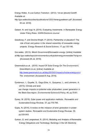 59
Energy Wales: A Low Carbon Transition. (2012). 1st ed. [ebook] Cardiff.
Available at:
http://gov.wales/docs/desh/publications/120314energywalesen.pdf [Accessed
30 Jul. 2016].
Gatzert, N. and Vogl, N. (2016). Evaluating Investments in Renewable Energy
Under Policy Risks. SSRN Electronic Journal.
Goedkoop, F. and Devine-Wright, P. (2016). Partnership or placation? The
role of trust and justice in the shared ownership of renewable energy
projects. Energy Research & Social Science, 17, pp.135-146.
Gov.wales. (2013). Welsh Government|Renewable energy. [online] Available
at:http://gov.wales/topics/environmentcountryside/energy/renewable/?lang=en
[Accessed 28 Jul. 2016].
Greenmatch.co.uk. (2016). Impact Of Solar Energy On The Environment |
GreenMatch.co.uk. [online] Available at:
http://www.greenmatch.co.uk/blog/2015/01/impact-of-solar-energy-on-t
The- environment [Accessed 8 Aug. 2016].
Gunderson, I., Goyette, S., Gago-Silva, A., Quiquerez, L. and Lehmann, A.
(2015). Climate and land-
use change impacts on potential solar photovoltaic power generation in
the Black Sea region. Environmental Science & Policy, 46, pp.70-81.
Guney, M. (2016). Solar power and application methods. Renewable and
Sustainable Energy Reviews, 57, pp.776-785.
Gupta, N. (2016). A review on the inclusion of wind generation in power
system studies. Renewable and Sustainable Energy Reviews, 59,
pp.530-543.
Gurkan, G. and Langestraat, R. (2014). Modeling and Analysis of Renewable
Energy Obligations and Technology Bandings in the UK Electricity
 