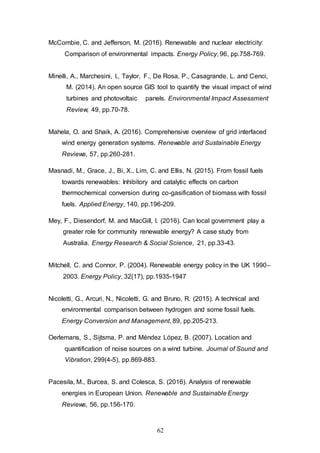 62
McCombie, C. and Jefferson, M. (2016). Renewable and nuclear electricity:
Comparison of environmental impacts. Energy Policy, 96, pp.758-769.
Minelli, A., Marchesini, I., Taylor, F., De Rosa, P., Casagrande, L. and Cenci,
M. (2014). An open source GIS tool to quantify the visual impact of wind
turbines and photovoltaic panels. Environmental Impact Assessment
Review, 49, pp.70-78.
Mahela, O. and Shaik, A. (2016). Comprehensive overview of grid interfaced
wind energy generation systems. Renewable and Sustainable Energy
Reviews, 57, pp.260-281.
Masnadi, M., Grace, J., Bi, X., Lim, C. and Ellis, N. (2015). From fossil fuels
towards renewables: Inhibitory and catalytic effects on carbon
thermochemical conversion during co-gasification of biomass with fossil
fuels. Applied Energy, 140, pp.196-209.
Mey, F., Diesendorf, M. and MacGill, I. (2016). Can local government play a
greater role for community renewable energy? A case study from
Australia. Energy Research & Social Science, 21, pp.33-43.
Mitchell, C. and Connor, P. (2004). Renewable energy policy in the UK 1990–
2003. Energy Policy, 32(17), pp.1935-1947
Nicoletti, G., Arcuri, N., Nicoletti, G. and Bruno, R. (2015). A technical and
environmental comparison between hydrogen and some fossil fuels.
Energy Conversion and Management, 89, pp.205-213.
Oerlemans, S., Sijtsma, P. and Méndez López, B. (2007). Location and
quantification of noise sources on a wind turbine. Journal of Sound and
Vibration, 299(4-5), pp.869-883.
Pacesila, M., Burcea, S. and Colesca, S. (2016). Analysis of renewable
energies in European Union. Renewable and Sustainable Energy
Reviews, 56, pp.156-170.
 