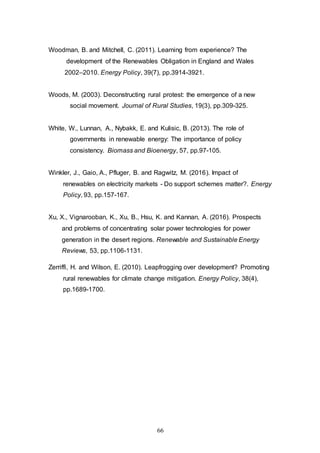 66
Woodman, B. and Mitchell, C. (2011). Learning from experience? The
development of the Renewables Obligation in England and Wales
2002–2010. Energy Policy, 39(7), pp.3914-3921.
Woods, M. (2003). Deconstructing rural protest: the emergence of a new
social movement. Journal of Rural Studies, 19(3), pp.309-325.
White, W., Lunnan, A., Nybakk, E. and Kulisic, B. (2013). The role of
governments in renewable energy: The importance of policy
consistency. Biomass and Bioenergy, 57, pp.97-105.
Winkler, J., Gaio, A., Pfluger, B. and Ragwitz, M. (2016). Impact of
renewables on electricity markets - Do support schemes matter?. Energy
Policy, 93, pp.157-167.
Xu, X., Vignarooban, K., Xu, B., Hsu, K. and Kannan, A. (2016). Prospects
and problems of concentrating solar power technologies for power
generation in the desert regions. Renewable and Sustainable Energy
Reviews, 53, pp.1106-1131.
Zerriffi, H. and Wilson, E. (2010). Leapfrogging over development? Promoting
rural renewables for climate change mitigation. Energy Policy, 38(4),
pp.1689-1700.
 