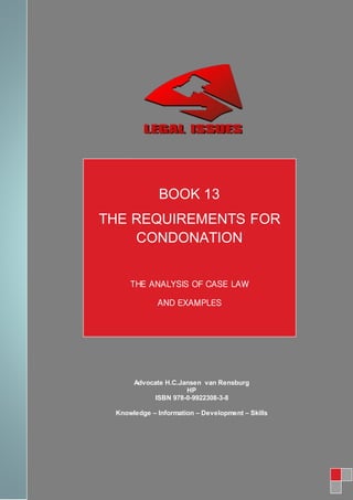 BOOK 17
BOOK17
BOOK 13
THE REQUIREMENTS FOR
CONDONATION
THE ANALYSIS OF CASE LAW
AND EXAMPLES
Advocate H.C.Jansen van Rensburg
HP
ISBN 978-0-9922308-3-8
Knowledge – Information – Development – Skills
 
