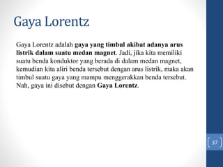 Gaya Lorentz
37
Gaya Lorentz adalah gaya yang timbul akibat adanya arus
listrik dalam suatu medan magnet. Jadi, jika kita memiliki
suatu benda konduktor yang berada di dalam medan magnet,
kemudian kita aliri benda tersebut dengan arus listrik, maka akan
timbul suatu gaya yang mampu menggerakkan benda tersebut.
Nah, gaya ini disebut dengan Gaya Lorentz.
 